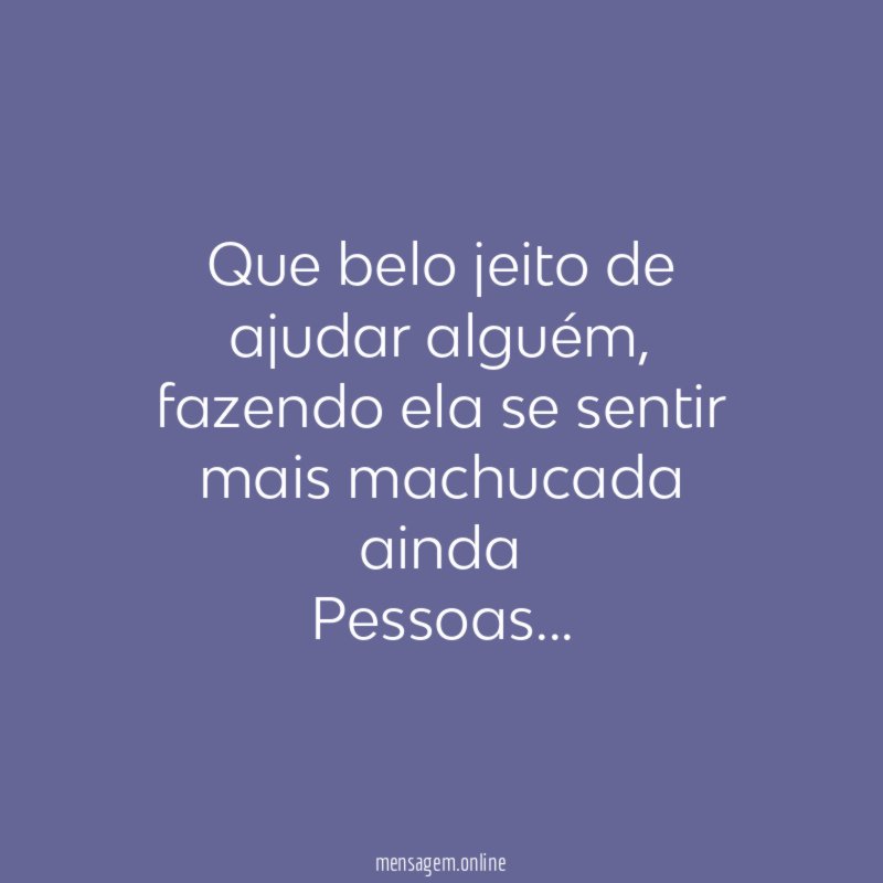 Que belo jeito de ajudar alguém, fazendo ela se sentir mais machucada ainda