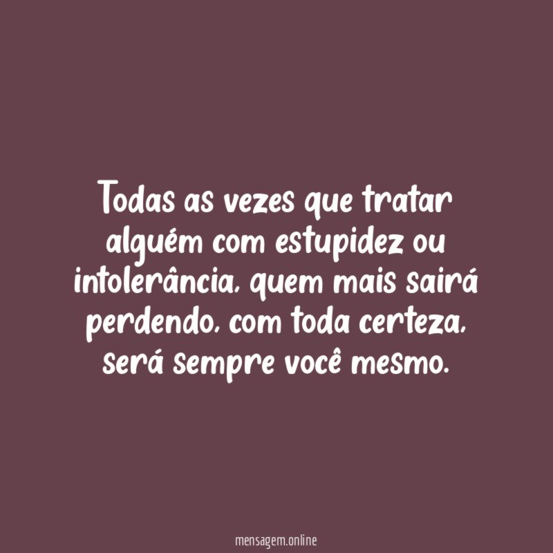 Todas as vezes que tratar alguém com estupidez ou intolerância