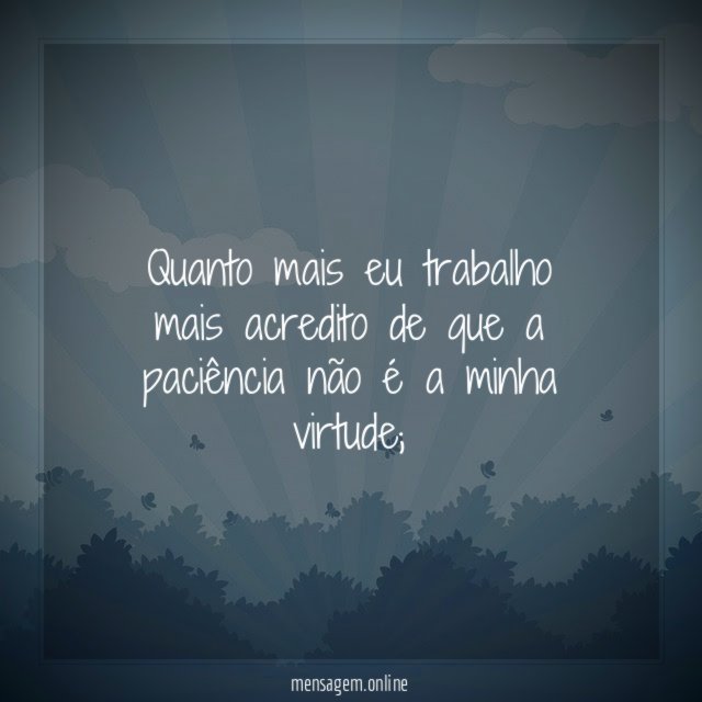 Quanto mais eu trabalho mais acredito de que