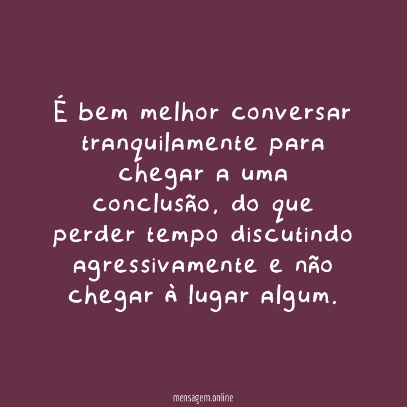 É bem melhor conversar tranquilamente para chegar a uma conclusão, do que perder tempo discutindo agressivamente e não chegar à lugar algum.