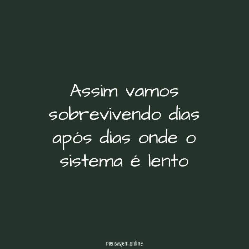 Assim vamos sobrevivendo dias após dias onde o sistema é lento