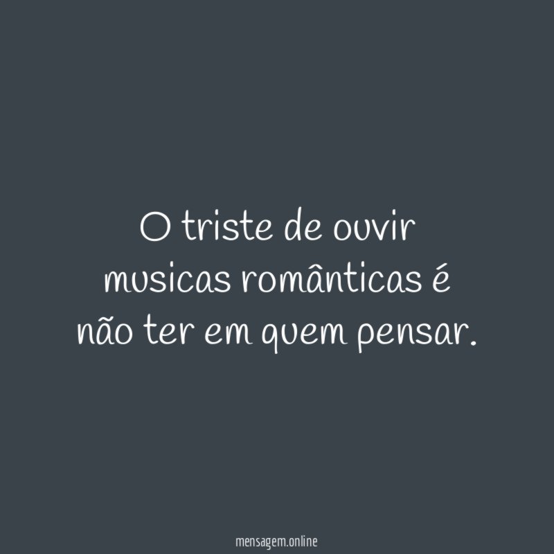 O triste de ouvir musicas românticas é não