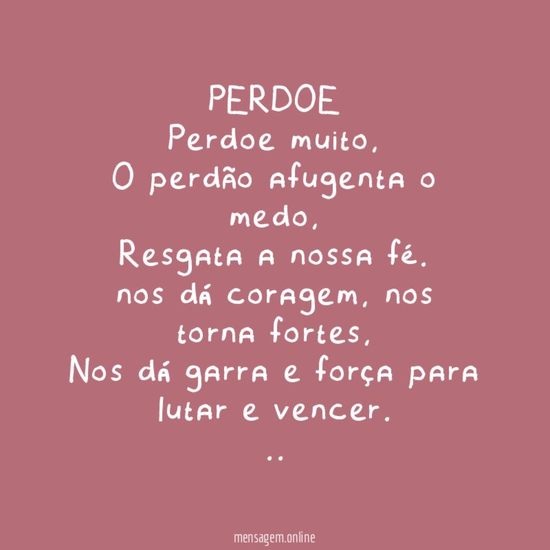 PERDOE
Perdoe muito,
O perdão afugenta o medo,
Resgata a nossa fé.
nos dá coragem, nos torna fortes,
Nos dá garra e força para lutar e vencer.
