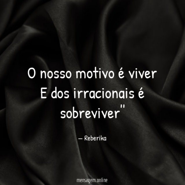O nosso motivo é viver E dos irracionais é sobreviver''