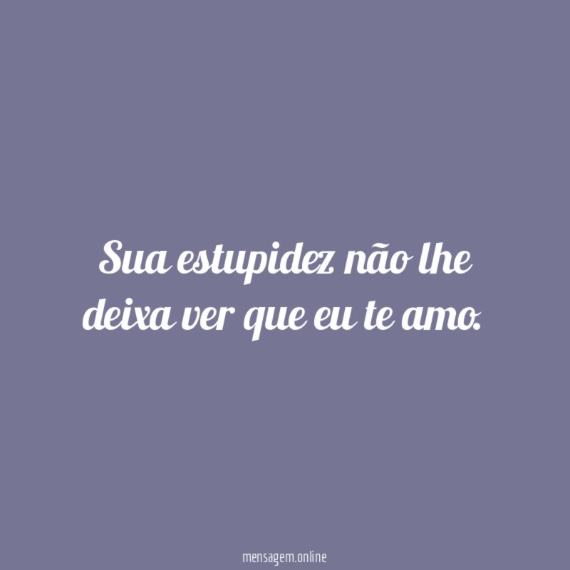 Sua estupidez não lhe deixa ver que eu te amo