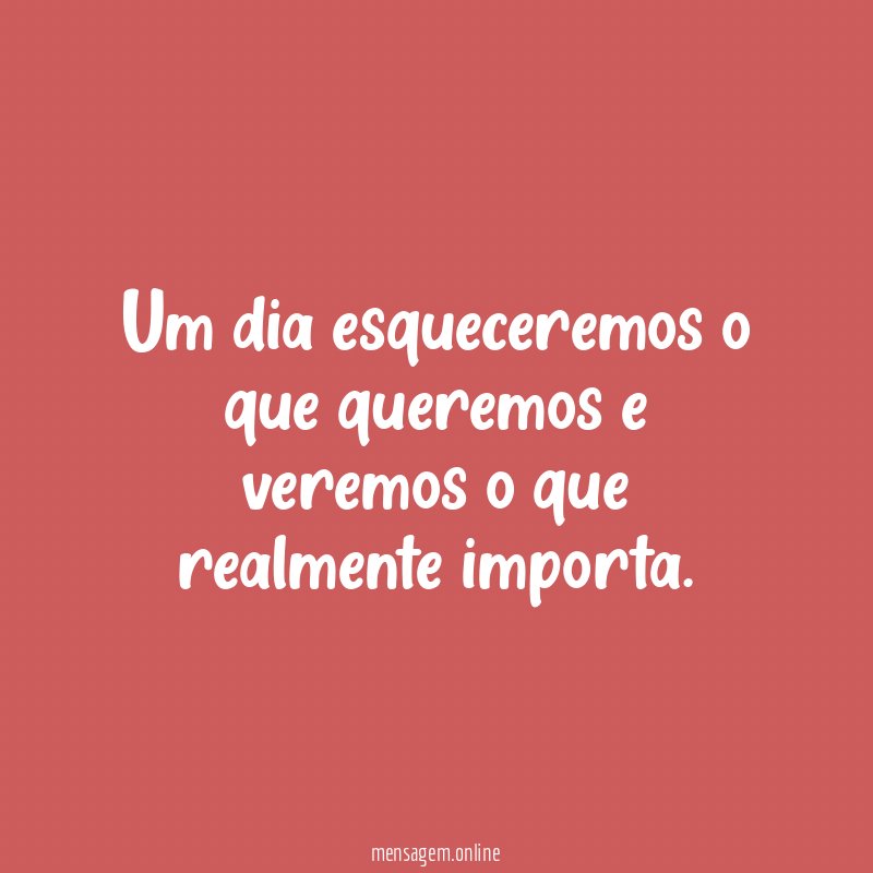 Um dia esqueceremos o que queremos e veremos o que realmente importa