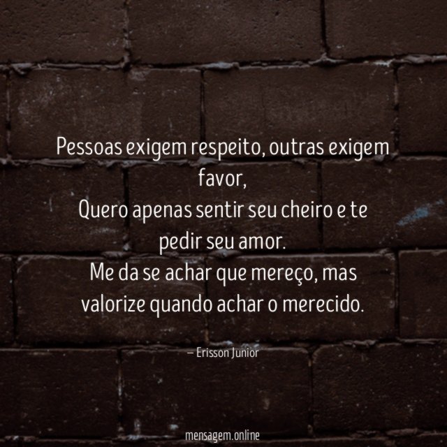 Pessoas exigem respeito, outras exigem favor,
Quero apenas sentir seu cheiro e te pedir seu amor.