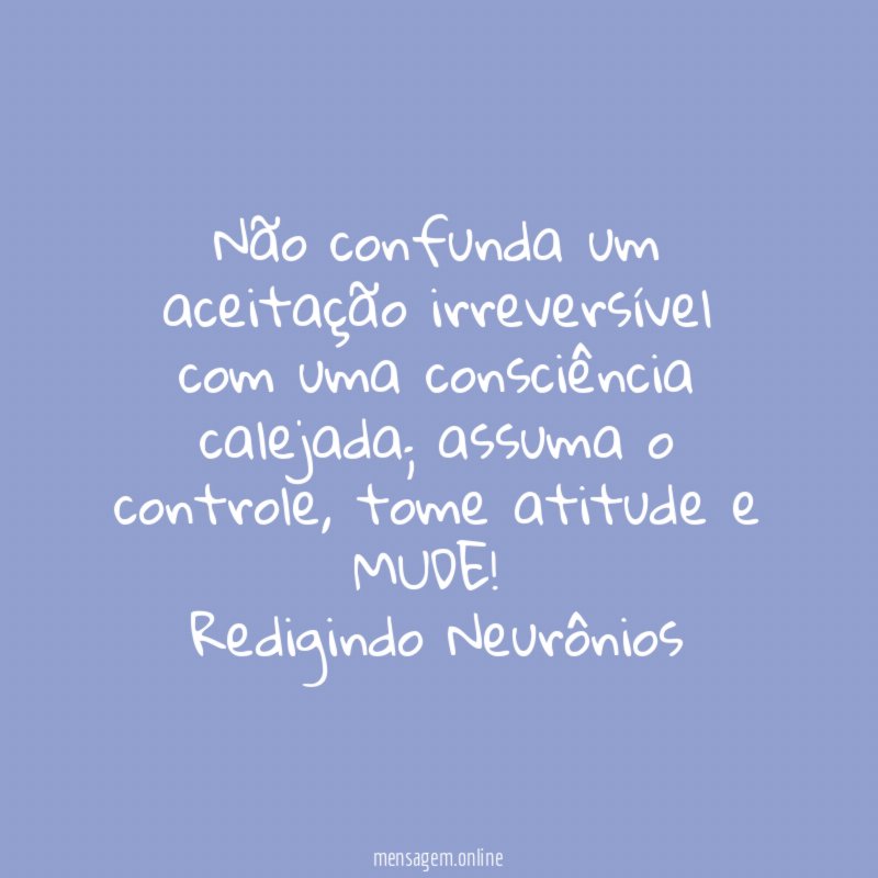 Não confunda um aceitação irreversível com uma consciência calejada; assuma o controle, tome atitude e MUDE!