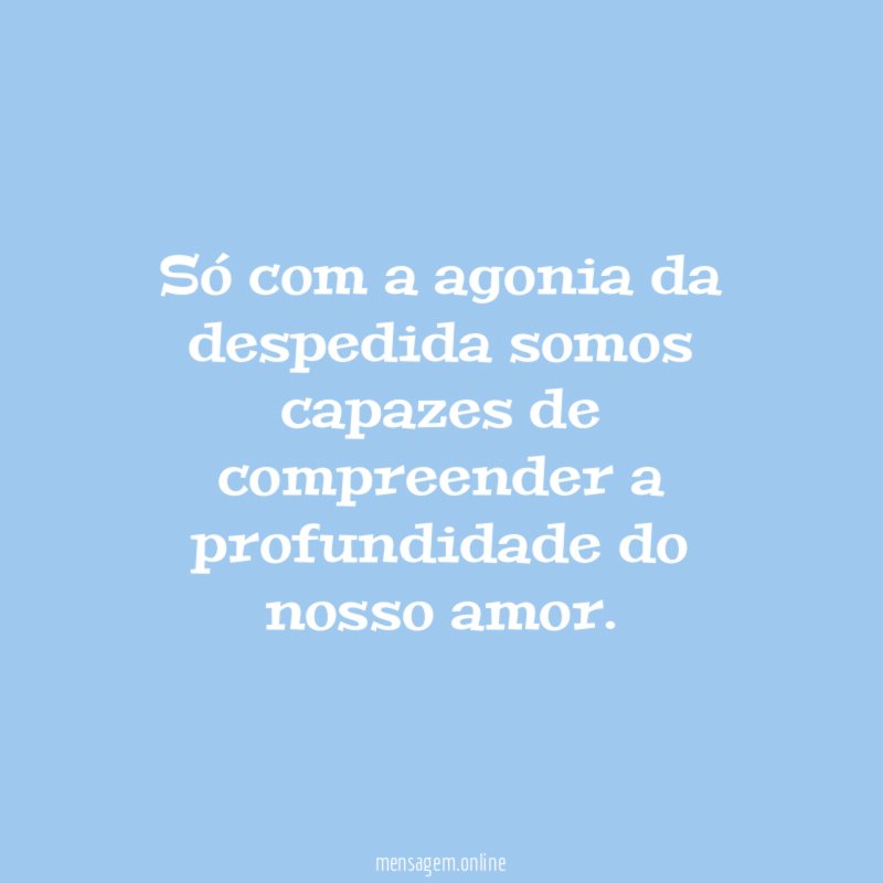 Só com a agonia da despedida somos capazes
