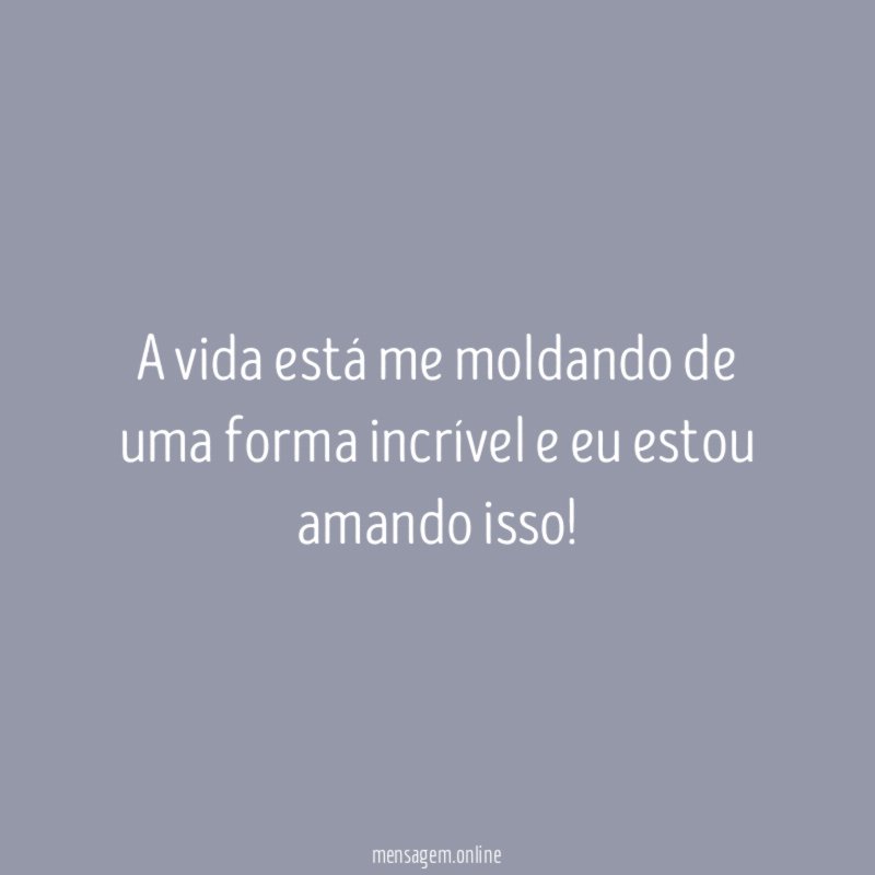 A vida está me moldando de uma forma