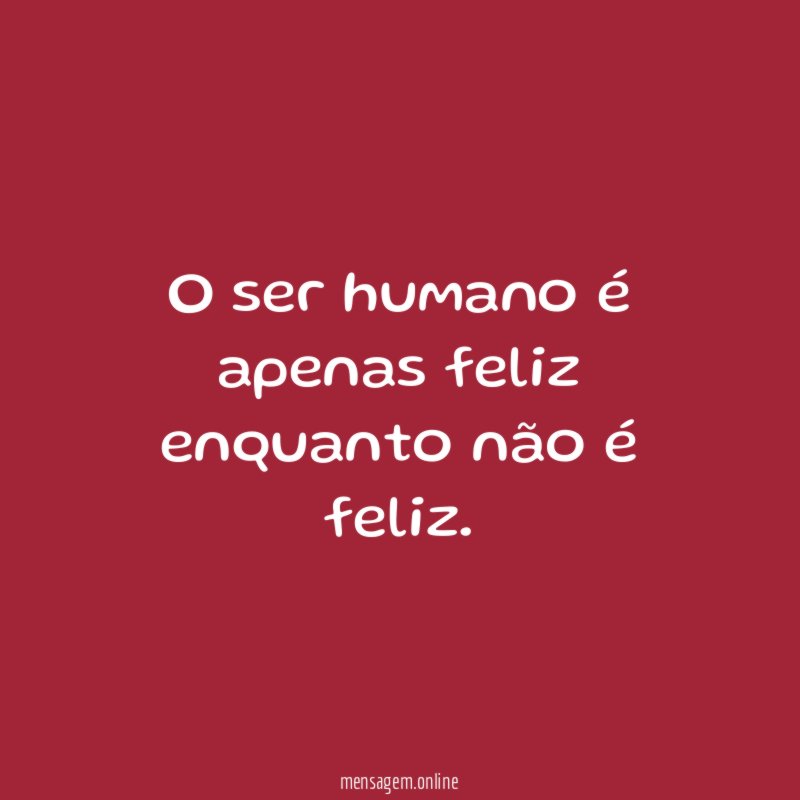 O ser humano é apenas feliz enquanto não é feliz