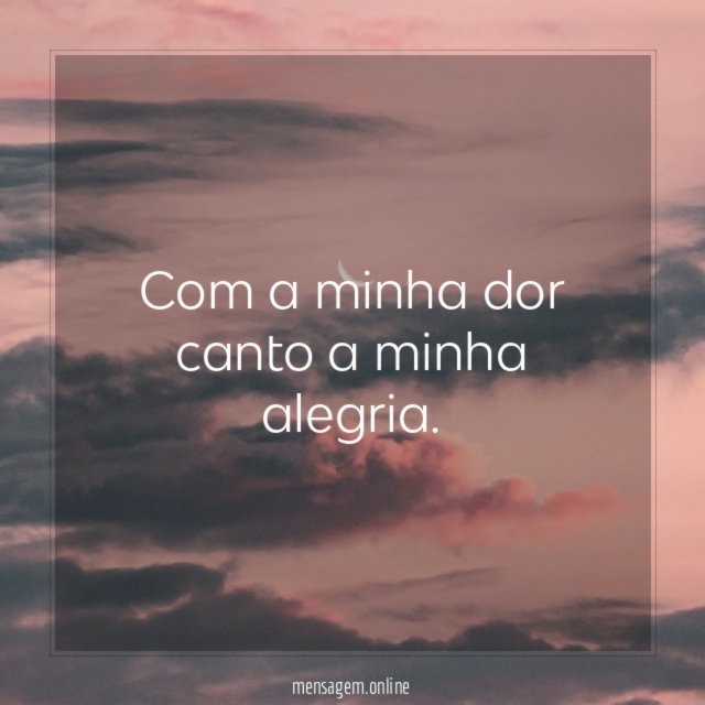 Com a minha dor canto a minha alegria