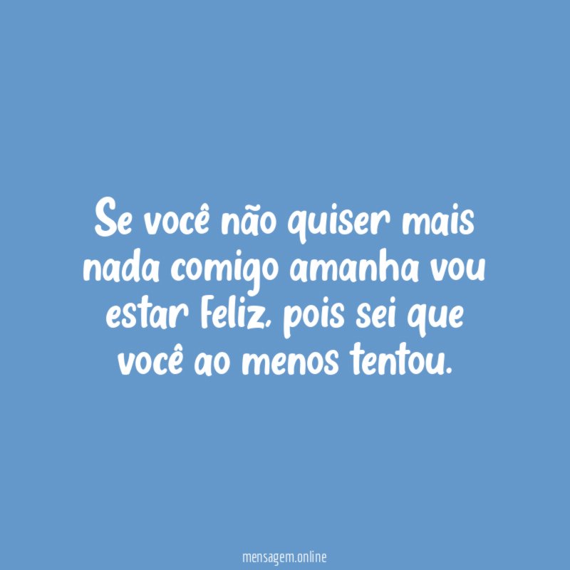Se você não quiser mais nada comigo amanha vou estar feliz
