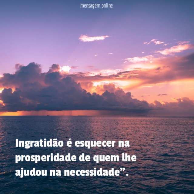 Ingratidão é esquecer na prosperidade de quem lhe ajudou na necessidade"
