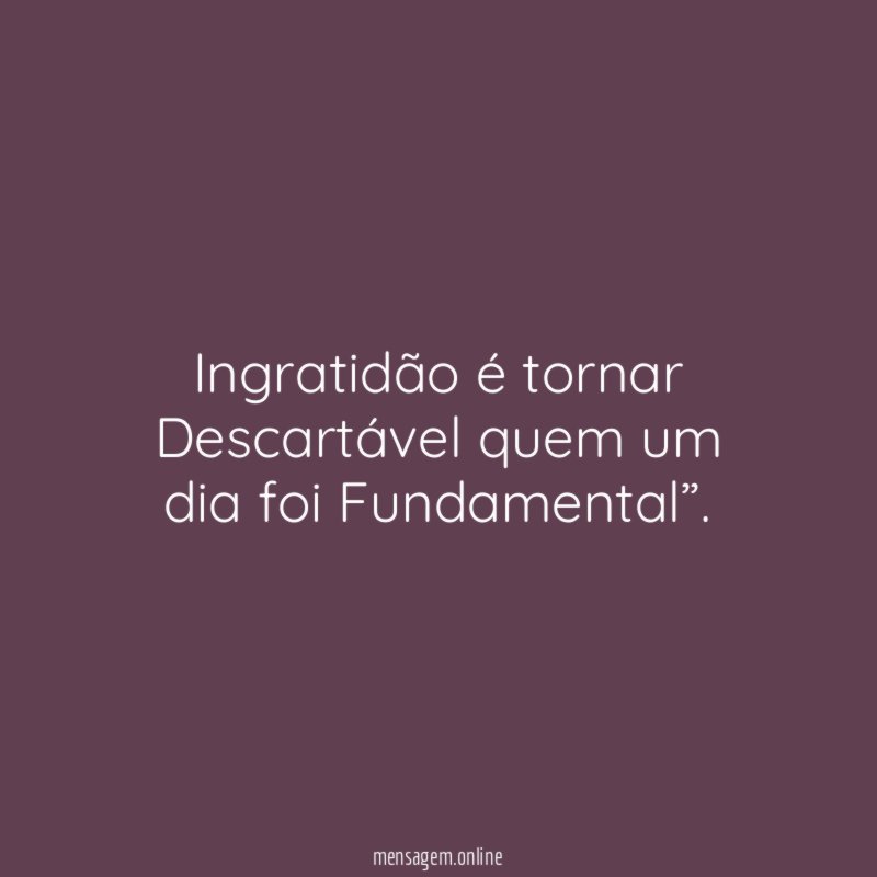 Ingratidão é tornar Descartável quem um dia foi Fundamental”