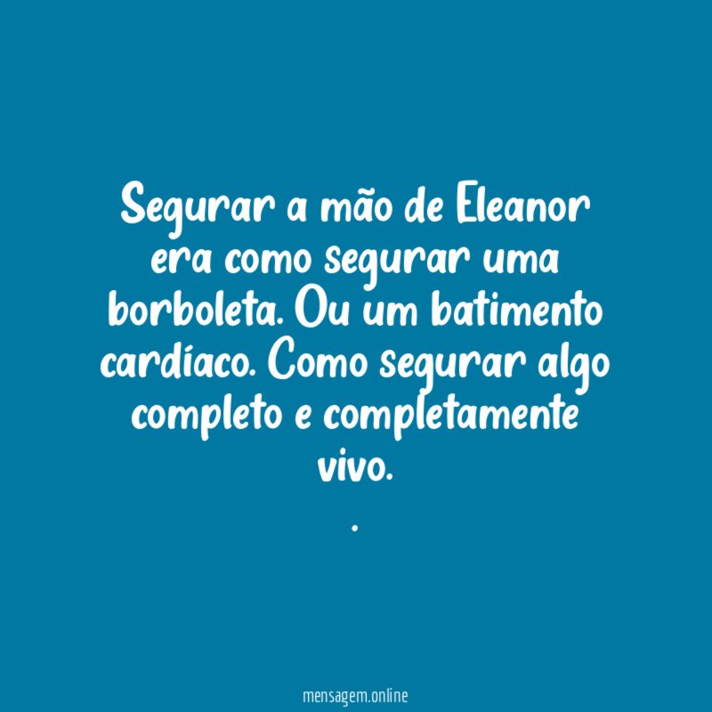Segurar a mão de Eleanor era como segurar uma borboleta. Ou um batimento cardíaco. Como segurar algo completo e completamente vivo.