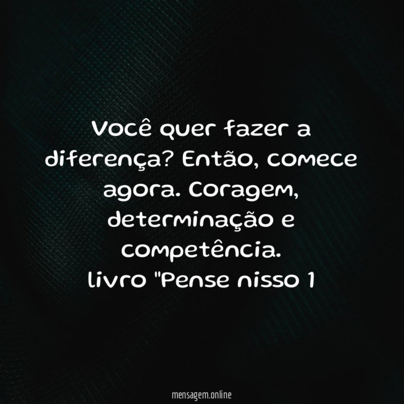 Você quer fazer a diferença? Então, comece agora. Coragem, determinação e competência.