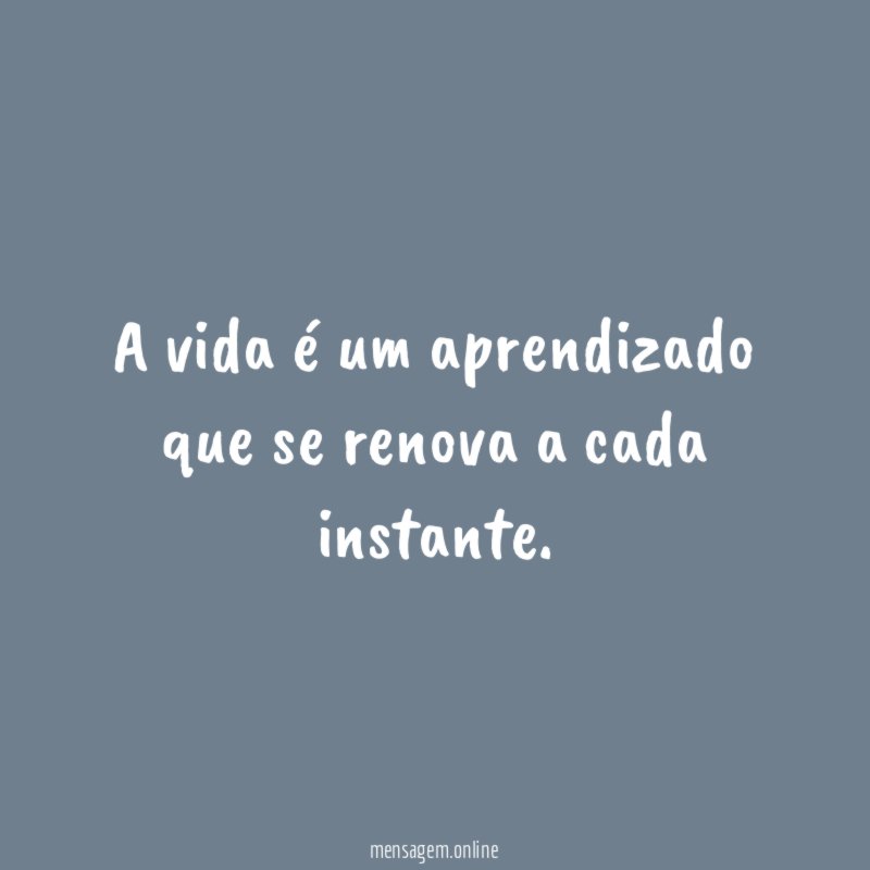 A vida é um aprendizado que se renova a cada instante