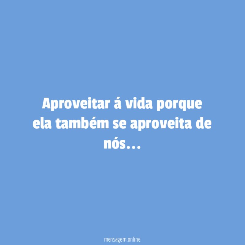 Aproveitar á vida porque ela também se aproveita de nós