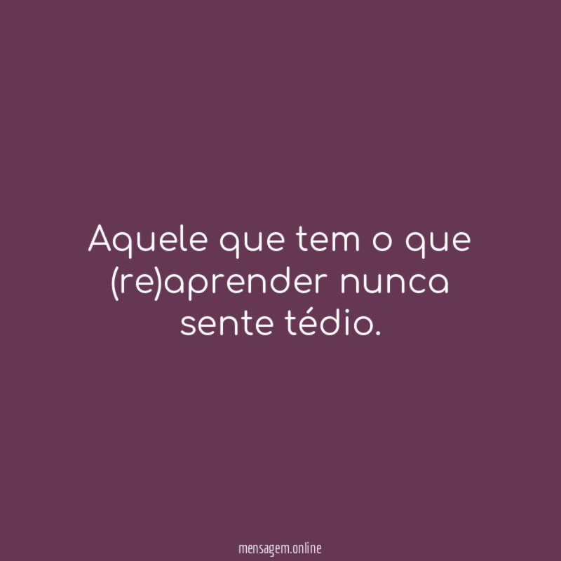 Aquele que tem o que (re)aprender nunca sente tédio