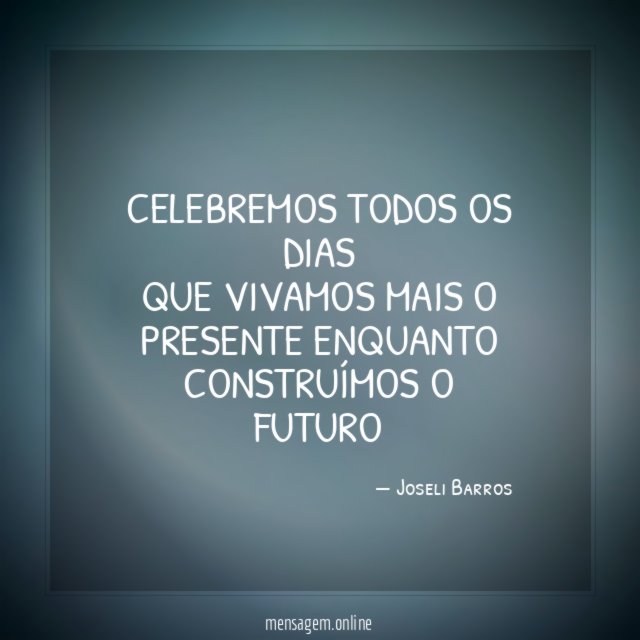 Celebremos todos os dias Que vivamos mais o presente