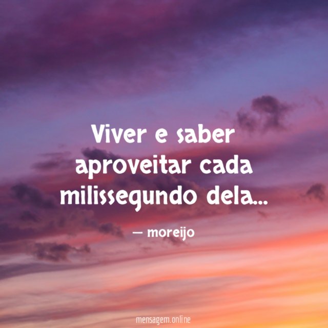 Viver e saber aproveitar cada milissegundo dela