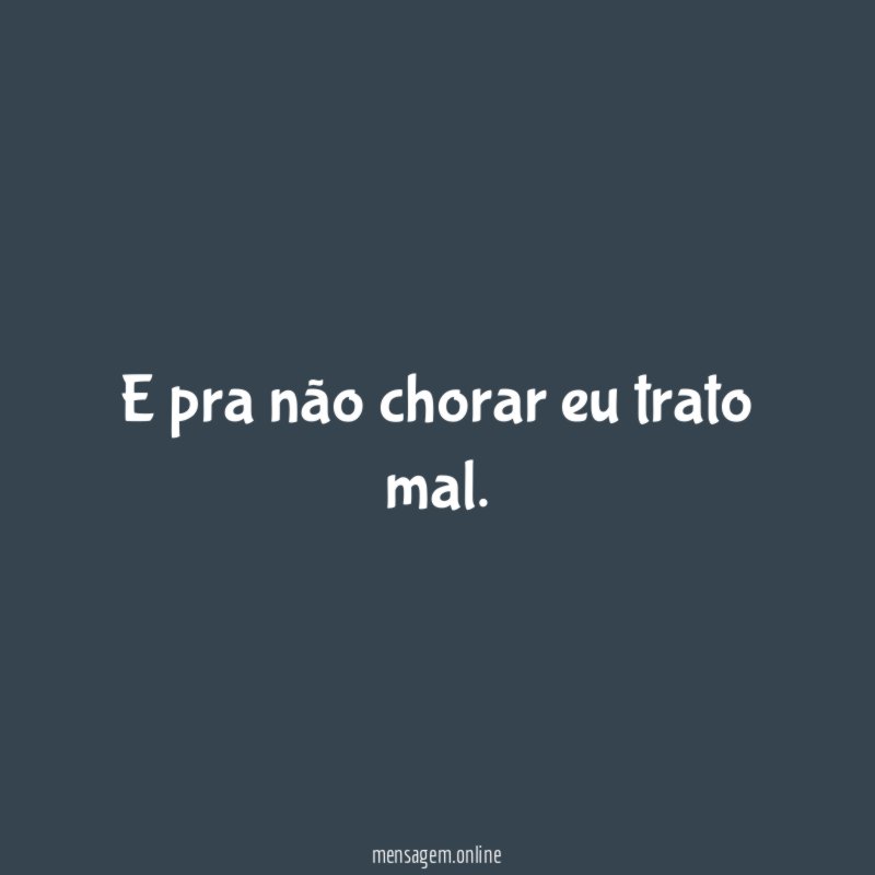 E pra não chorar eu trato mal