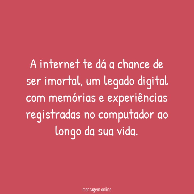 A internet te dá a chance de ser imortal