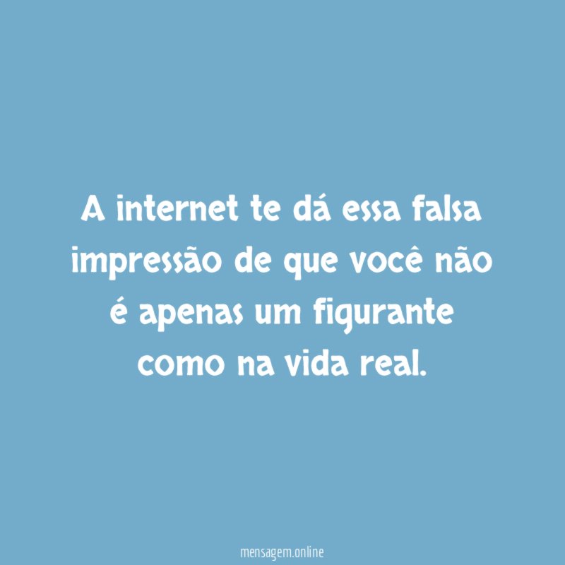 A internet te dá essa falsa impressão de