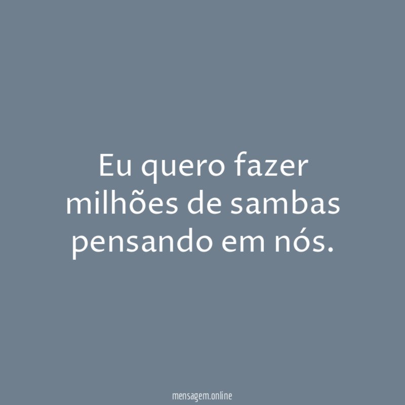 Eu quero fazer milhões de sambas pensando em nós