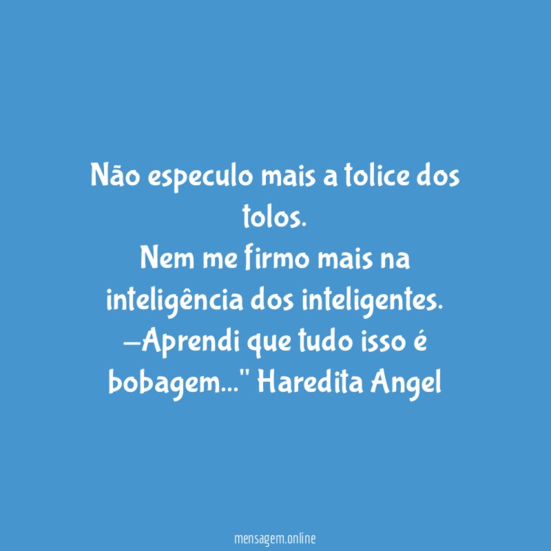 "Não especulo mais a tolice dos tolos.
Nem me firmo mais na inteligência dos inteligentes.
-Aprendi que tudo isso é bobagem…"