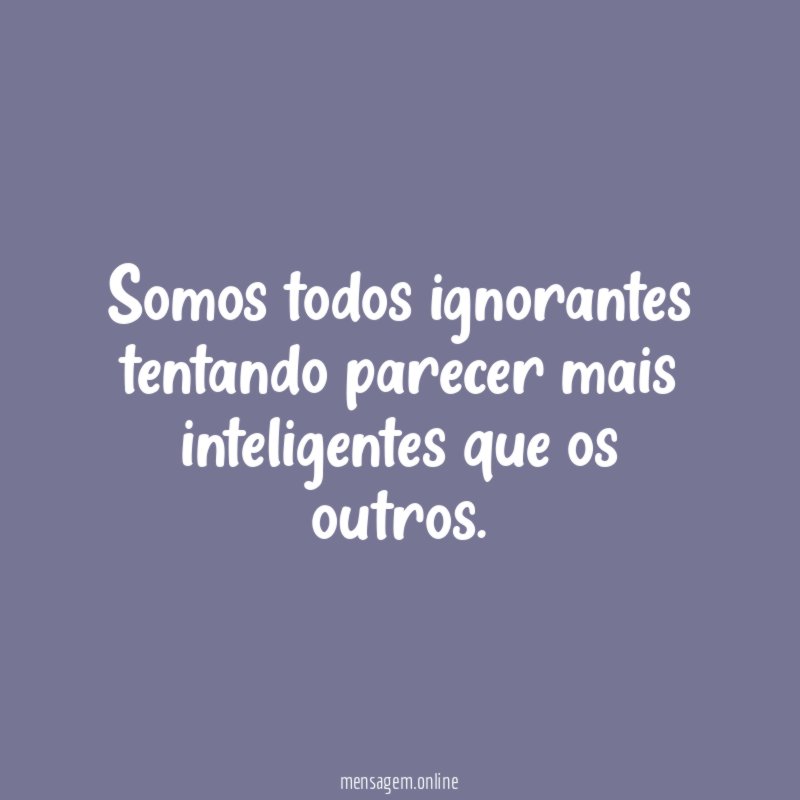Somos todos ignorantes tentando parecer mais inteligentes que os outros