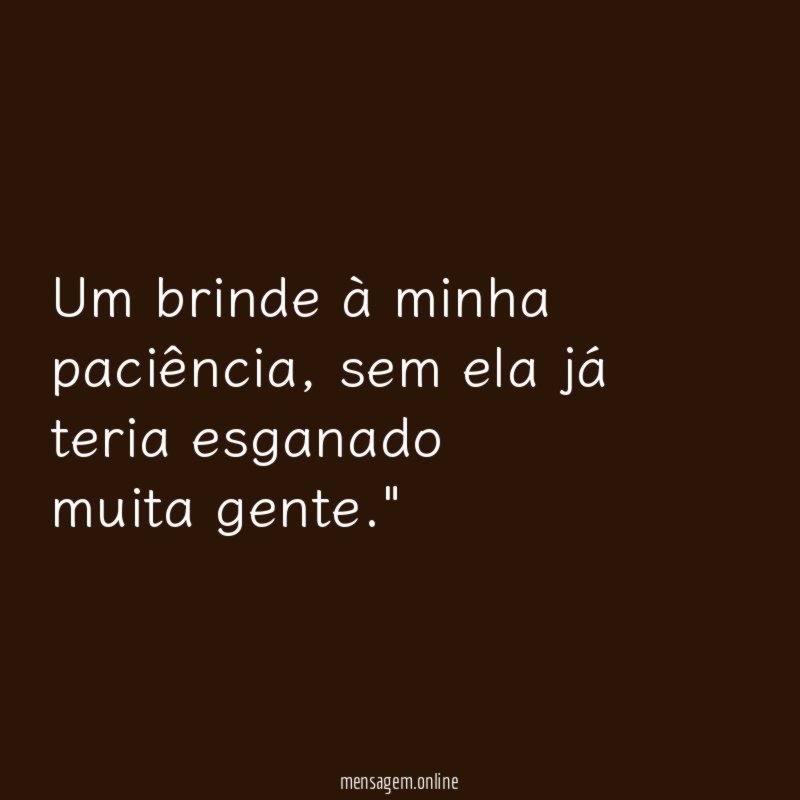 "Um brinde à minha paciência, sem ela já teria esganado muita gente."