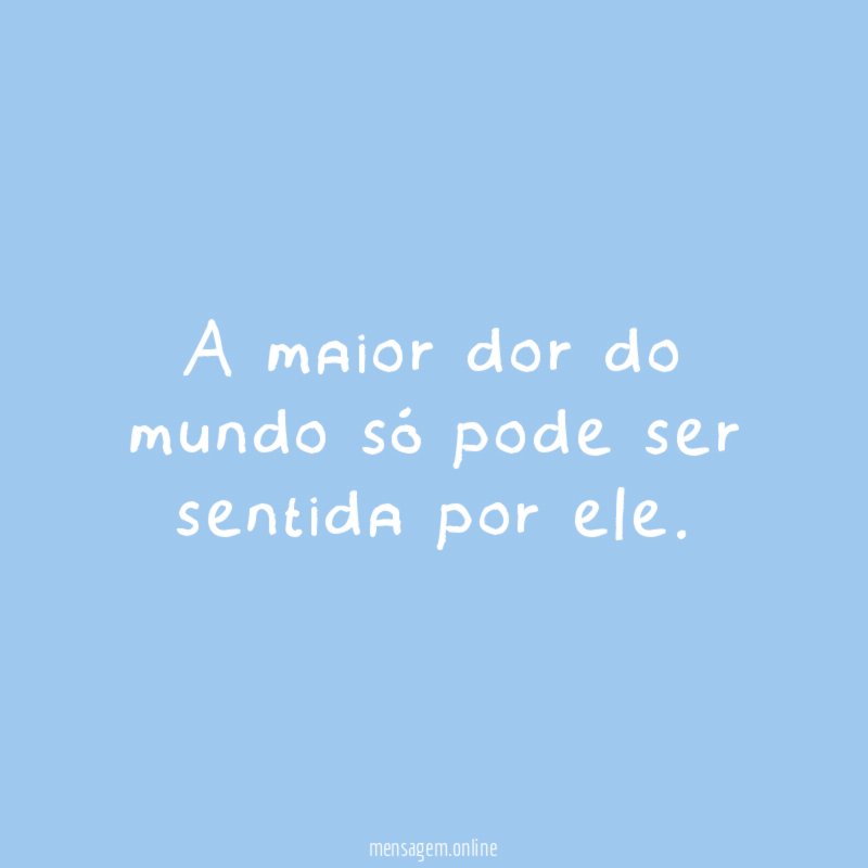 A maior dor do mundo só pode ser sentida por ele