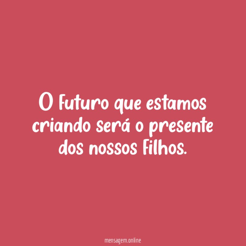 O futuro que estamos criando será o presente dos nossos filhos