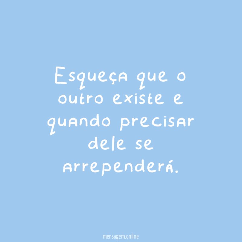 Esqueça que o outro existe e quando precisar dele se arrependerá