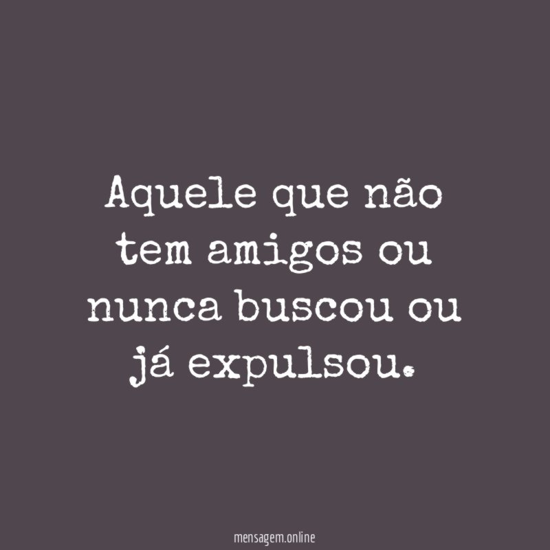 Aquele que não tem amigos ou nunca buscou ou já expulsou