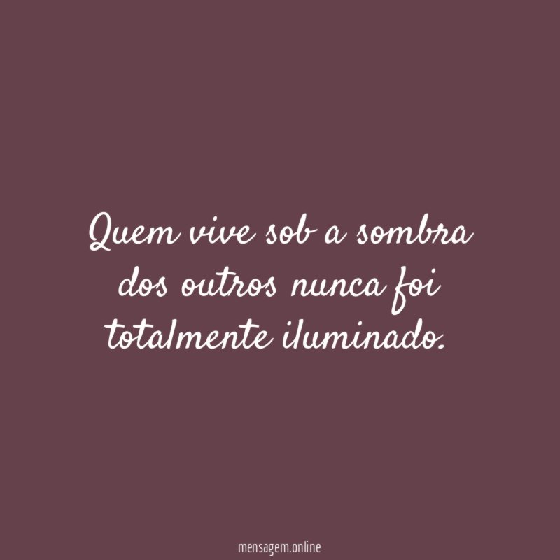 Quem vive sob a sombra dos outros nunca foi totalmente iluminado