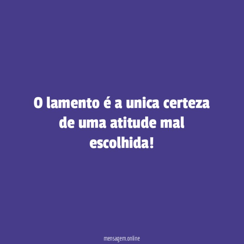 O lamento é a unica certeza de uma atitude mal escolhida