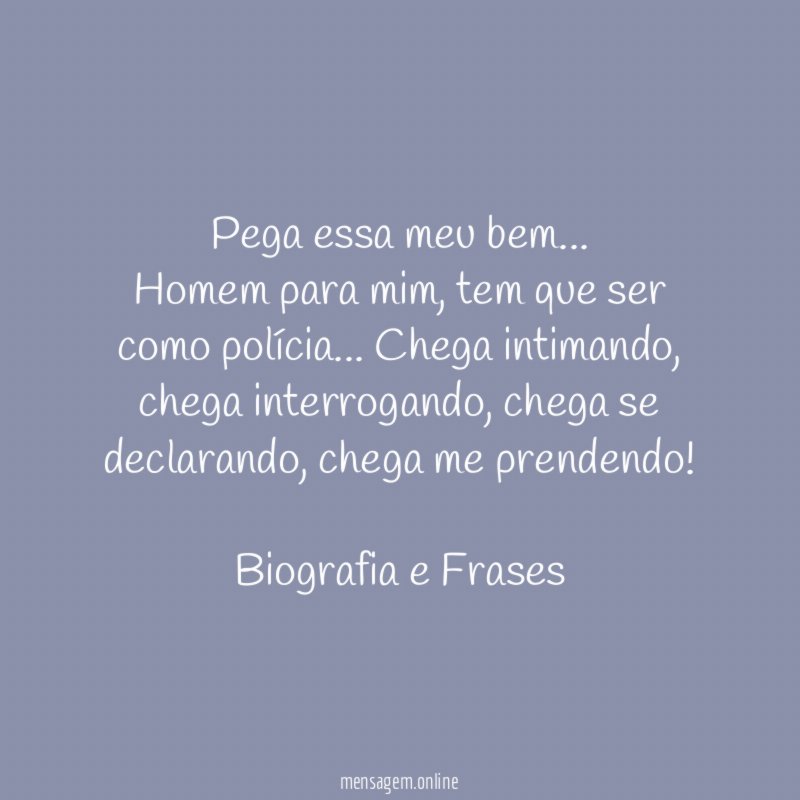 Pega essa meu bem…
Homem para mim, tem que ser como polícia… Chega intimando, chega interrogando, chega se declarando, chega me prendendo!