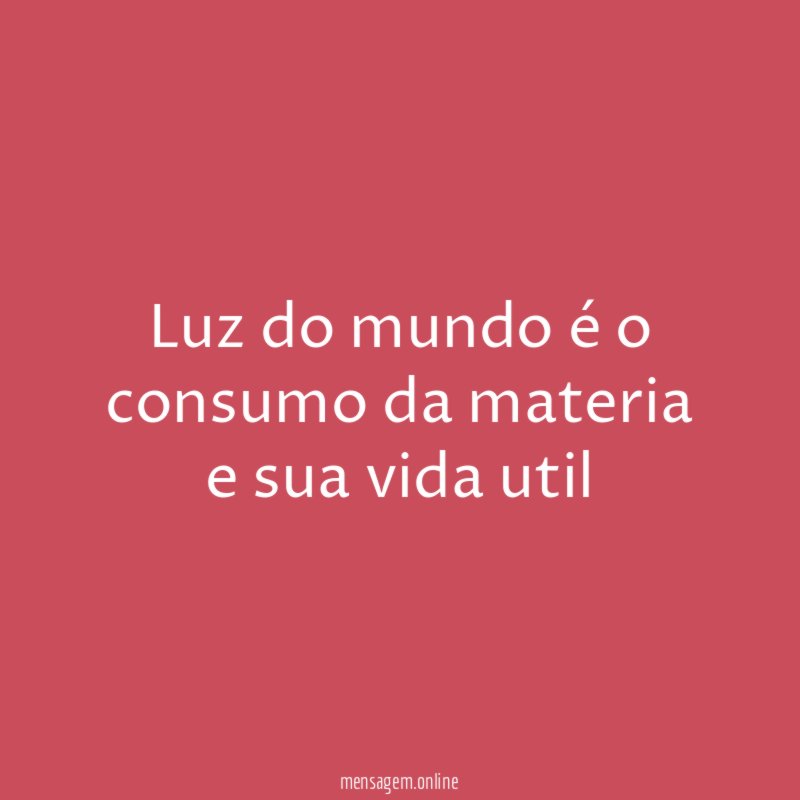 Luz do mundo é o consumo da materia e sua vida util