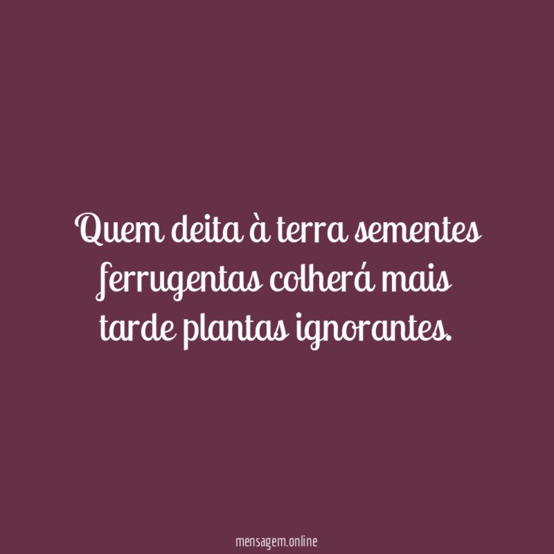 Quem deita à terra sementes ferrugentas colherá mais tarde plantas ignorantes