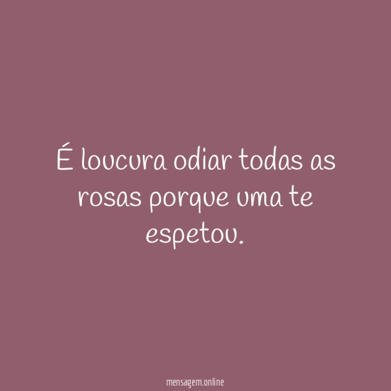 É loucura odiar todas as rosas porque uma te espetou