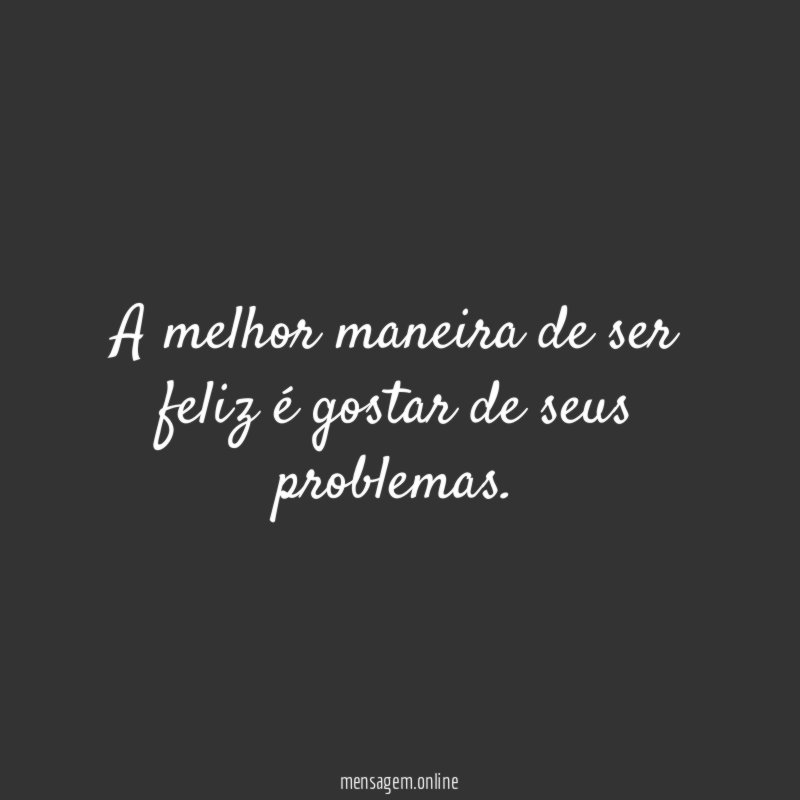 A melhor maneira de ser feliz é gostar de seus problemas
