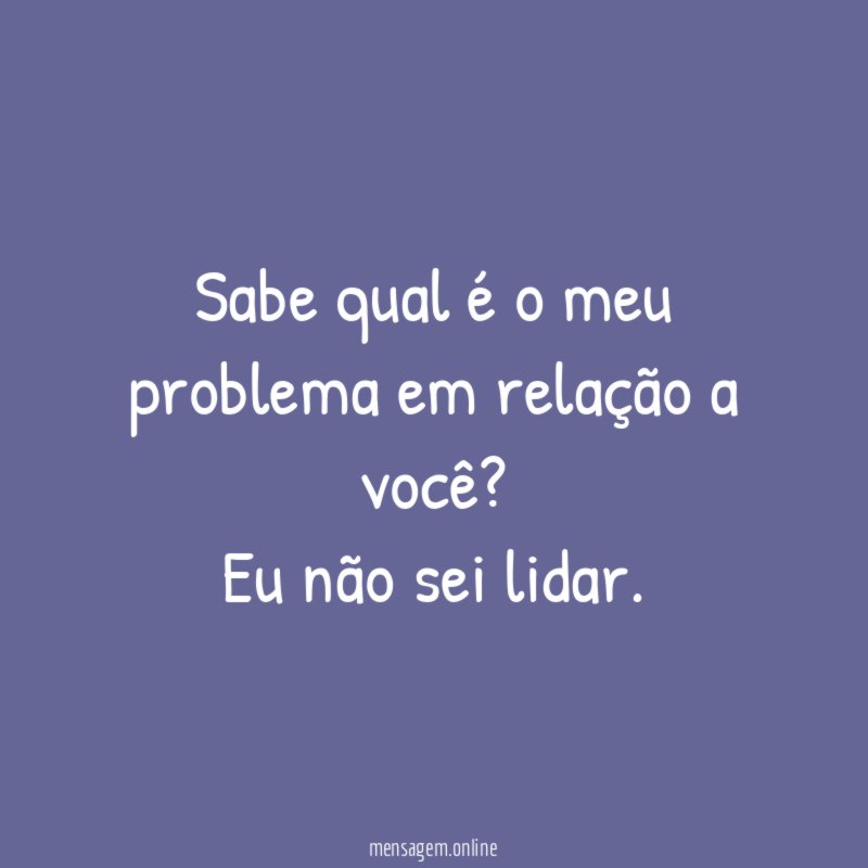 Sabe qual é o meu problema em relação a você