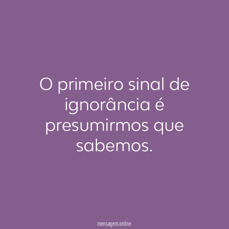 O primeiro sinal de ignorância é presumirmos que sabemos