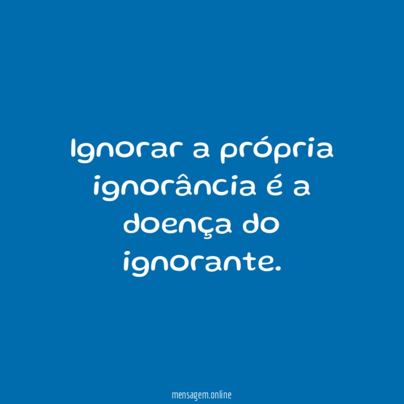 Ignorar a própria ignorância é a doença do ignorante