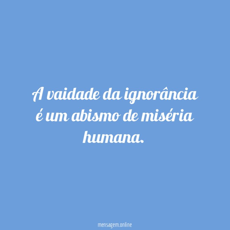 A vaidade da ignorância é um abismo de miséria humana