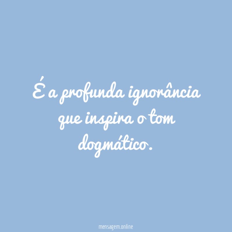 É a profunda ignorância que inspira o tom dogmático