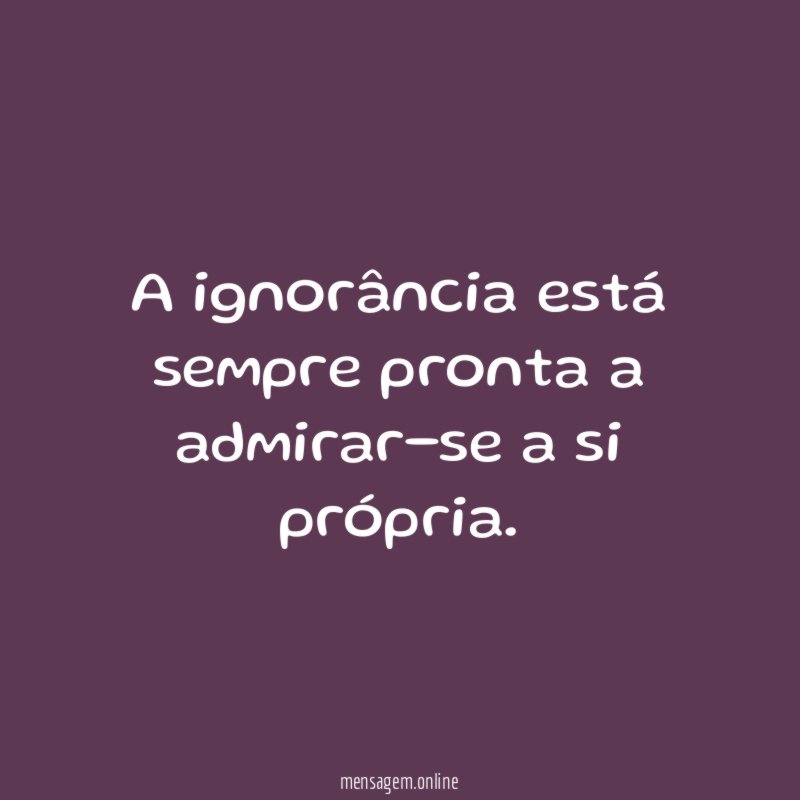 A ignorância está sempre pronta a admirar-se a si própria